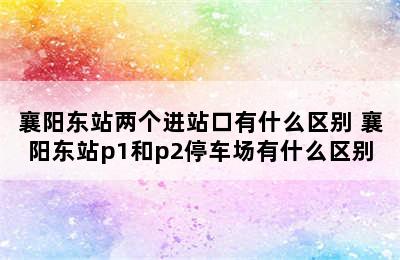 襄阳东站两个进站口有什么区别 襄阳东站p1和p2停车场有什么区别